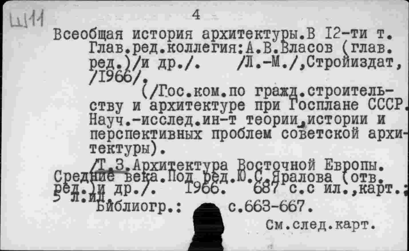 ﻿Щ-Н	4
Всеобщая история архитектуры.В 12-ти т. Глав.ред.коллегия:А.В.Власов (глав, ред.ј/и др./. /Л.-М./,Стройиздат, /1966/.
(/Гос.ком.по гражд.строительству и архитектуре при Госплане СССР Науч.-исслед.ин-т теориидистории и перспективных проблем советской архи тектуры).
Сред:
₽ед.
. Восточной Европы.
;.Ю.СлЯралова (отв.
687 с.с ил.,карт с.663-667.
См.след.карт.
др./.
йблиогр.: